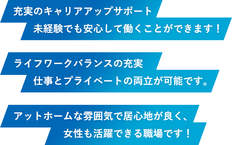 充実のキャリアアップサポート未経験でも安心して働くことができます！ライフワークバランスの充実仕事とプライベートの両立が可能です。アットホームな雰囲気で居心地が良く、女性も活躍できる職場です！